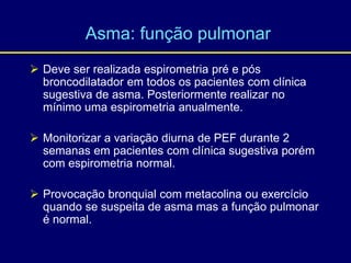  Deve ser realizada espirometria pré e pós
broncodilatador em todos os pacientes com clínica
sugestiva de asma. Posteriormente realizar no
mínimo uma espirometria anualmente.
 Monitorizar a variação diurna de PEF durante 2
semanas em pacientes com clínica sugestiva porém
com espirometria normal.
 Provocação bronquial com metacolina ou exercício
quando se suspeita de asma mas a função pulmonar
é normal.
Asma: função pulmonar
 