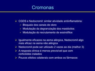  CGDS e Nedocromil: similar atividade antiinflamatória:
 Bloqueio dos canais de cloro
 Modulação da degranulação dos mastócitos
 Modulação do recrutamento de eosinófilos
 Igualmente eficazes na asma alérgica, Nedocromil algo
mais eficaz na asma não alérgica
 Nedocromil pode ser utilizado 2 vezes ao dia (melhor 3)
 A resposta clínica é menos previsível que com
corticóides inalados
 Poucos efeitos colaterais com ambos os fármacos
Cromonas
 