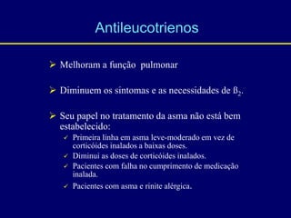 Melhoram a função pulmonar
 Diminuem os sintomas e as necessidades de ß2.
 Seu papel no tratamento da asma não está bem
estabelecido:
 Primeira linha em asma leve-moderado em vez de
corticóides inalados a baixas doses.
 Diminui as doses de corticóides inalados.
 Pacientes com falha no cumprimento de medicação
inalada.
 Pacientes com asma e rinite alérgica.
Antileucotrienos
 