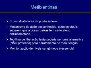  Broncodilatadores de potência leve.
 Mecanismo de ação desconhecido, estudos atuais
sugerem que a doses baixas tem certo efeito
antiinflamatório.
 Teofilina de liberação lenta poderia ser uma alternativa
(NÃO preferida) para o tratamento de manutenção.
 Monitorização de níveis sangüíneos é essencial.
Metilxantinas
 