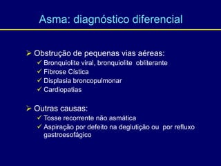  Obstrução de pequenas vias aéreas:
 Bronquiolite viral, bronquiolite obliterante
 Fibrose Cística
 Displasia broncopulmonar
 Cardiopatias
 Outras causas:
 Tosse recorrente não asmática
 Aspiração por defeito na deglutição ou por refluxo
gastroesofágico.
Asma: diagnóstico diferencial
 