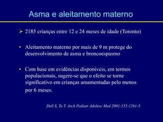  2185 crianças entre 12 e 24 meses de idade (Toronto)
• Aleitamento materno por mais de 9 m protege do
desenvolvimento de asma e broncoespasmo
• Com base em evidências disponíveis, em termos
populacionais, sugere-se que o efeito se torne
significativo em crianças amamentadas pelo menos
por 6 meses.
Asma e aleitamento materno
Dell S, To T. Arch Pediatr Adolesc Med 2001;155:1261-5
 