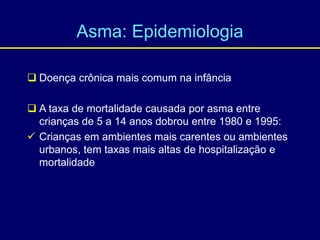Asma: Epidemiologia
 Doença crônica mais comum na infância
 A taxa de mortalidade causada por asma entre
crianças de 5 a 14 anos dobrou entre 1980 e 1995:
 Crianças em ambientes mais carentes ou ambientes
urbanos, tem taxas mais altas de hospitalização e
mortalidade
 