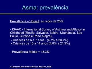 Asma: prevalência
Prevalência no Brasil: ao redor de 25%
- ISAAC - International Survey of Asthma and Allergy in
Childhood (Recife, Salvador, Itabira, Uberlândia, São
Paulo, Curitiba e Porto Alegre).
- Crianças de 6 a 7 anos (4,7% a 20,7%)
- Crianças de 13 a 14 anos (4,8% a 21,9%)
- Prevalência Média = 13,3%
II Consenso Brasileiro no Manejo da Asma, 1998.
 