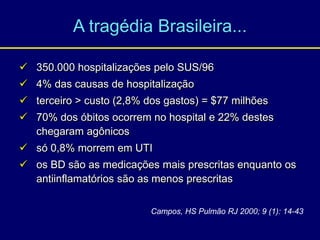 A tragédia Brasileira...
 350.000 hospitalizações pelo SUS/96
 4% das causas de hospitalização
 terceiro > custo (2,8% dos gastos) = $77 milhões
 70% dos óbitos ocorrem no hospital e 22% destes
chegaram agônicos
 só 0,8% morrem em UTI
 os BD são as medicações mais prescritas enquanto os
antiinflamatórios são as menos prescritas
Campos, HS Pulmão RJ 2000; 9 (1): 14-43
 