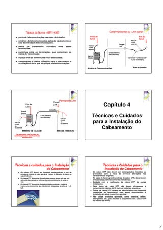 2
TTóópicospicos dada Norma NBR 14565Norma NBR 14565
ponto de telecomunicações nas áreas de trabalho;
armários de telecomunicações, salas de equipamentos e
sala de entrada de telecomunicações;
meios de transmissão utilizados entre essas
terminações;
caminhos entre as terminações que contenham os
meios de transmissão;
espaço onde as terminações estão executadas;
componentes e meios utilizados para o aterramento e
vinculação de terra que se aplique a telecomunicações.
PATCH
CORD
equipto
PATCH
PANEL
CABEAMENTO
SECUNDÁRIO
Tomada
“wall”
PATCH
CORD
usuário
ÁÁrearea dede trabalhotrabalho
Início do
Canal
Conector “undercarpet”
ou no mobiliário
Fim do
Canal
ArmArmááriorio dede TelecomunicaTelecomunicaççõesões
Canal HorizontalCanal Horizontal ouou Link canalLink canal
Os resultados não incluem as
contribuições dos patch cords do
equipamento
Fim do
Link
Fim do
Link
PATCH
CORD
do
SCANNER
tomada
PATCH
CORD
do
SCANNER
AREA DE TRABALHOAREA DE TRABALHO
Patch
Panel
CABEAMENTO
SECUNDÁRIO
ARMARMÁÁRIO DE TELECOMRIO DE TELECOM
Permanent LinkPermanent Link
Capítulo 4
Técnicas e Cuidados
para a Instalação do
Cabeamento
OOOOs cabos UTP devem ser lançados obedecendo-se o raio de
curvatura mínimo do cabo que é de 4 vezes o diâmetro do cabo, ou
seja, 21,2 mm;
Os cabos UTP devem ser lançados ao mesmo tempo em que são
retirados das caixas ou bobinas e preferencialmente de uma só
vez;
Os cabos UTP devem ser lançados obedecendo-se à carga de
tracionamento máximo, que não deverá ultrapassar o valor de 11,3
kgf.
TTéécnicas e cuidados para o Instalacnicas e cuidados para o Instalaççãoão
do Cabeamentodo Cabeamento
Os cabos UTP não devem ser estrangulados, torcidos ou
prensados, com o risco de provocar alterações nas
características originais;
No caso de haver grandes sobras de cabos UTP, deverão ser
armazenadas preferencialmente em bobinas;
Cuidado com a reutilização de cabos UTP de outras
instalações;
Cada lance de cabo UTP não deverá ultrapassar o
comprimento máximo de 90 metros, incluindo as sobras;
Todos os cabos UTP devem ser identificados com materiais
resistentes ao lançamento, para serem reconhecidos e
instalados em seus respectivos pontos;
Não utilize produtos químicos, como vaselina, sabão,
detergentes, etc., para facilitar o lançamento dos cabos UTP
no interior de dutos.
TTéécnicas e Cuidados para ocnicas e Cuidados para o
InstalaInstalaçção do Cabeamentoão do Cabeamento
 