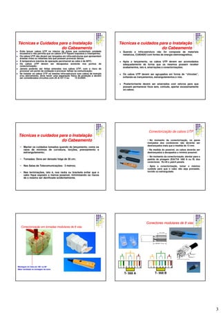 3
Evite lançar cabos UTP no interior de dutos que contenham umidade
excessiva e não permita que os cabos UTP fiquem expostos a intempéries;
Os cabos UTP não devem ser lançados em infra-estruturas que apresentem
arestas vivas ou rebarbas tais que possam provocar danos;
A temperatura máxima de operação permissível ao cabo é de 60ºC;
Os cabos UTP devem ser decapados somente nos pontos de
conectorização;
Jamais poderão ser feitas emendas nos cabos UTP, com o risco de
provocar um ponto de oxidação e provocar falhas na comunicação;
Se instalar os cabos UTP na mesma infra-estrutura com cabos de energia
e/ou aterramento, deve haver uma separação física de proteção e devem
ser considerados circuitos com 20 A/127 V ou 13 A/220V.
TTéécnicas e Cuidados para o Instalacnicas e Cuidados para o Instalaççãoão
do Cabeamentodo Cabeamento
Quando a infra-estrutura não for composta de materiais
metálicos, CUIDADO com fontes de energia eletromagnética;
Após o lançamento, os cabos UTP devem ser acomodados
adequadamente de forma que os mesmos possam receber
acabamentos, isto é, amarrações e conectorizações;
Os cabos UTP devem ser agrupados em forma de “chicotes”,
evitando-se trançamentos, estrangulamentos e nós;
Posteriormente devem ser amarrados com velcros para que
possam permanecer fixos sem, contudo, apertar excessivamente
os cabos;
TTéécnicas e cuidados para o Instalacnicas e cuidados para o Instalaççãoão
do Cabeamentodo Cabeamento
• Manter os cuidados tomados quando do lançamento, como os
raios de mínimos de curvatura, torções, prensamento e
estrangulamento;
• Tomadas: Deve ser deixado folga de 30 cm;
• Nas Salas de Telecomunicações: 3 metros;
• Nas terminações, isto é, nos racks ou brackets evitar que o
cabo fique exposto o menos possível, minimizando os riscos
de o mesmo ser danificado acidentalmente.
TTéécnicas e cuidados para o Instalacnicas e cuidados para o Instalaççãoão
do Cabeamentodo Cabeamento
Conectorização de cabos UTP
• No momento da conectorização, os pares
trançados dos condutores não deverão ser
destrançados mais que a medida de 13 mm.
• Na medida do possível, os cabos deverão ser
destrançados e decapados o mínimo possível.
• No momento da conectorização, atentar para o
padrão de pinagem (EIA/TIA -568 A ou B) dos
conectores RJ-45 e patch panels.
• Após a conectorização, tomar o máximo
cuidado para que o cabo não seja prensado,
torcido ou estrangulado.
ConectorizaConectorizaçção em tomadas modulares de 8 viasão em tomadas modulares de 8 vias
Montagem do Cabo em 180°ou 90°
Maior facilidade na montagem da caixa
Conectores modulares de 8 viasConectores modulares de 8 vias
1
2
3 4
T- 568 A T- 568 B
1
3
2 4
1 2 3 4 5 6 7 8 1 2 3 4 5 6 7 8
 