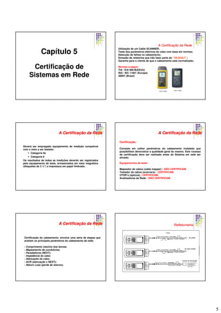 5
Capítulo 5
Certificação de
Sistemas em Rede
AA CertificaCertificaççãoão dada RedeRede
Utilização de um Cable SCANNER;
Teste dos parâmetros elétricos do cabo com base em normas;
Detecção de falhas no cabeamento;
Emissão de relatórios que irão fazer parte do “AS-BUILT”;
Garantia para o cliente de que o cabeamento está normatizado;
Normas a seguir:
TIA / EIA 568-B(EEUU)
ISO / IEC 11801 (Europa)
ABNT (Brasil)
DSP-2000DSP-4000
Deverá ser empregado equipamento de medição compatível
com o meio a ser testado:
Categoria 5e
Categoria 6
Os resultados de todas as medições deverão ser registrados
pelo equipamento de teste, armazenados em meio magnético
(disquetes de 3 ½”) e impressos em papel timbrado.
AA CertificaCertificaççãoão dada RedeRede
Equipamentos de teste:
Mapeador de cabos (cable mapper) - NÃO CERTIFICAM;
Testador de cabos (scanners) - CERTIFICAM;
OTDR’s (ópticos) - CERTIFICAM;
Analisadores de Rede - NÃO CERTIFICAM.
Certificação:
Consiste em colher parâmetros do cabeamento instalado que
possibilitem demonstrar a qualidade geral do mesmo. Este rocesso
de certificação deve ser realizado antes do Sistema em rede ser
ativado.
AA CertificaCertificaççãoão dada RedeRede
AA CertificaCertificaççãoão dada RedeRede
Certificação do cabeamento: envolve uma série de etapas que
avaliam os principais parâmetros do cabeamento da rede;
- Comprimento máximo dos lances;
- Mapeamento de condutores;
- Paradiafonia (NEXT);
- Impedância do cabo;
- Atenuação do cabo;
- ACR (atenuação x NEXT);
- Return Loss (perda de retorno).
RefletometriaRefletometria
 