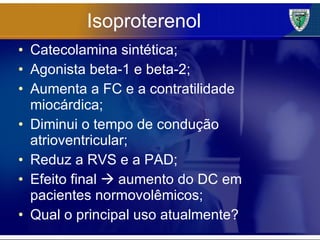 Isoproterenol Catecolamina sintética; Agonista beta-1 e beta-2; Aumenta a FC e a contratilidade miocárdica; Diminui o tempo de condução atrioventricular; Reduz a RVS e a PAD; Efeito final    aumento do DC em pacientes normovolêmicos; Qual o principal uso atualmente? 