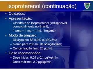 Isoproterenol (continuação) Cuidados; Apresentação: Cloridrato de Isoproterenol (indisponível comercialmente no Brasil); 1 amp = 1 mg = 1 mL (1mg/mL) Modo de preparo: Diluição em SF 0,9% ou SG 5%; 5 amp para 250 mL de solução final; Concentração final: 20 µg/mL; Dose recomendada: Dose inicial: 0,05 a 0,1 µg/kg/min; Dose máxima: 2,0 µg/kg/min. 