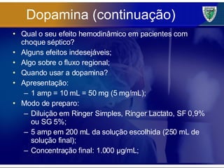 Dopamina (continuação) Qual o seu efeito hemodinâmico em pacientes com choque séptico? Alguns efeitos indesejáveis; Algo sobre o fluxo regional; Quando usar a dopamina? Apresentação: 1 amp = 10 mL = 50 mg (5 mg/mL); Modo de preparo: Diluição em Ringer Simples, Ringer Lactato, SF 0,9% ou SG 5%; 5 amp em 200 mL da solução escolhida (250 mL de solução final); Concentração final: 1.000 µg/mL; 