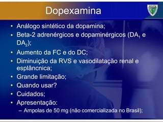 Dopexamina Análogo sintético da dopamina; Beta-2 adrenérgicos e dopaminérgicos (DA 1  e DA 2 ); Aumento da FC e do DC; Diminuição da RVS e vasodilatação renal e esplâncnica; Grande limitação; Quando usar? Cuidados; Apresentação: Ampolas de 50 mg (não comercializada no Brasil); 