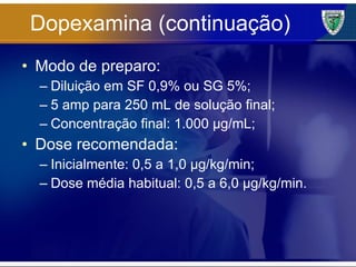 Dopexamina (continuação) Modo de preparo: Diluição em SF 0,9% ou SG 5%; 5 amp para 250 mL de solução final; Concentração final: 1.000 µg/mL; Dose recomendada: Inicialmente: 0,5 a 1,0 µg/kg/min; Dose média habitual: 0,5 a 6,0 µg/kg/min. 