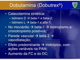 Dobutamina (Dobutrex ® ) Catecolamina sintética: Isômero D    beta-1 e beta-2; Isômero L    beta-1 e alfa-1; No miocárdio    beta-1    inotropismo e cronotropismo positivos; Parede vascular    beta-2    vasodilatação; Efeito predominante    inotrópico, com ações variáveis na PAM; Aumento da FC e do DC; 