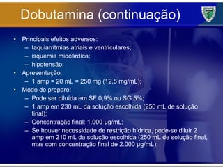 Dobutamina (continuação) Principais efeitos adversos: taquiarritmias atriais e ventriculares; isquemia miocárdica; hipotensão; Apresentação: 1 amp = 20 mL = 250 mg (12,5 mg/mL); Modo de preparo: Pode ser diluída em SF 0,9% ou SG 5%; 1 amp em 230 mL da solução escolhida (250 mL de solução final); Concentração final: 1.000 µg/mL; Se houver necessidade de restrição hídrica, pode-se diluir 2 amp em 210 mL da solução escolhida (250 mL de solução final, mas com concentração final de 2.000 µg/mL); 