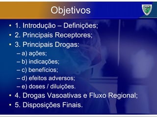 Objetivos 1. Introdução – Definições; 2. Principais Receptores; 3. Principais Drogas: a) ações; b) indicações; c) benefícios; d) efeitos adversos; e) doses / diluições. 4. Drogas Vasoativas e Fluxo Regional; 5. Disposições Finais. 