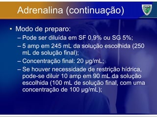 Adrenalina (continuação) Modo de preparo: Pode ser diluída em SF 0,9% ou SG 5%; 5 amp em 245 mL da solução escolhida (250 mL de solução final); Concentração final: 20 µg/mL; Se houver necessidade de restrição hídrica, pode-se diluir 10 amp em 90 mL da solução escolhida (100 mL de solução final, com uma concentração de 100 µg/mL); 