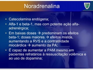 Noradrenalina Catecolamina endógena; Alfa-1 e beta-1, mas com potente ação alfa-adrenérgica; Em baixas doses    predominam os efeitos beta-1; doses maiores    efeitos mistos, aumentando a RVS e a contratilidade miocárdica    aumento da PA; É capaz de aumentar a PAM mesmo em pacientes refratários à ressuscitação volêmica e ao uso de dopamina; 