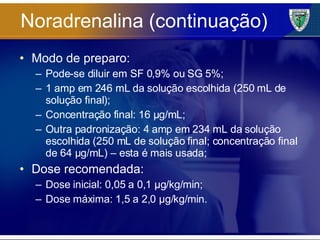 Noradrenalina (continuação) Modo de preparo: Pode-se diluir em SF 0,9% ou SG 5%; 1 amp em 246 mL da solução escolhida (250 mL de solução final); Concentração final: 16 µg/mL; Outra padronização: 4 amp em 234 mL da solução escolhida (250 mL de solução final; concentração final de 64 µg/mL) – esta é mais usada; Dose recomendada: Dose inicial: 0,05 a 0,1 µg/kg/min; Dose máxima: 1,5 a 2,0 µg/kg/min. 