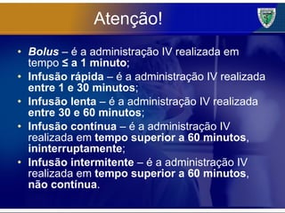 Atenção! Bolus  – é a administração IV realizada em tempo  ≤ a 1 minuto ; Infusão rápida  – é a administração IV realizada  entre 1 e 30 minutos ; Infusão lenta  – é a administração IV realizada  entre 30 e 60 minutos ; Infusão contínua  – é a administração IV realizada em  tempo superior a 60 minutos ,  ininterruptamente ; Infusão intermitente  – é a administração IV realizada em  tempo superior a 60 minutos ,  não contínua . 