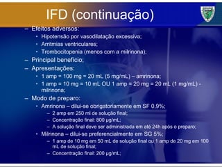 IFD (continuação) Efeitos adversos: Hipotensão por vasodilatação excessiva; Arritmias ventriculares; Trombocitopenia (menos com a milrinona); Principal benefício; Apresentações: 1 amp = 100 mg = 20 mL (5 mg/mL) – amrinona; 1 amp = 10 mg = 10 mL OU 1 amp = 20 mg = 20 mL (1 mg/mL) - milrinona; Modo de preparo: Amrinona – dilui-se obrigatoriamente em SF 0,9%; 2 amp em 250 ml de solução final; Concentração final: 800 µg/mL; A solução final deve ser administrada em até 24h após o preparo; Milrinona – dilui-se preferencialmente em SG 5%; 1 amp de 10 mg em 50 mL de solução final ou 1 amp de 20 mg em 100 mL de solução final; Concentração final: 200 µg/mL; 