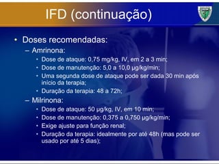 IFD (continuação) Doses recomendadas: Amrinona: Dose de ataque: 0,75 mg/kg, IV, em 2 a 3 min; Dose de manutenção: 5,0 a 10,0 µg/kg/min; Uma segunda dose de ataque pode ser dada 30 min após início da terapia; Duração da terapia: 48 a 72h; Milrinona: Dose de ataque: 50 µg/kg, IV, em 10 min; Dose de manutenção: 0,375 a 0,750 µg/kg/min; Exige ajuste para função renal; Duração da terapia: idealmente por até 48h (mas pode ser usado por até 5 dias); 