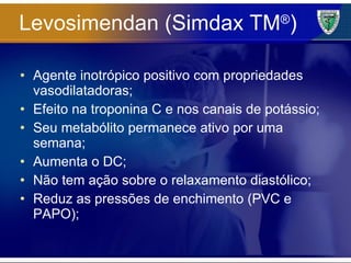 Levosimendan (Simdax TM ® ) Agente inotrópico positivo com propriedades vasodilatadoras; Efeito na troponina C e nos canais de potássio; Seu metabólito permanece ativo por uma semana; Aumenta o DC; Não tem ação sobre o relaxamento diastólico; Reduz as pressões de enchimento (PVC e PAPO); 
