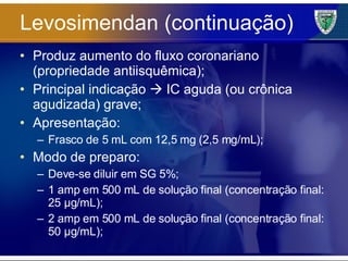 Levosimendan (continuação) Produz aumento do fluxo coronariano (propriedade antiisquêmica); Principal indicação    IC aguda (ou crônica agudizada) grave; Apresentação: Frasco de 5 mL com 12,5 mg (2,5 mg/mL); Modo de preparo: Deve-se diluir em SG 5%; 1 amp em 500 mL de solução final (concentração final: 25 µg/mL); 2 amp em 500 mL de solução final (concentração final: 50 µg/mL); 