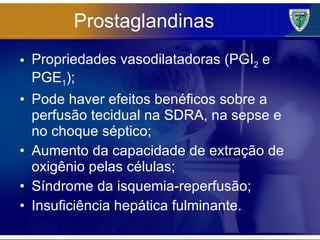Prostaglandinas Propriedades vasodilatadoras (PGI 2  e PGE 1 ); Pode haver efeitos benéficos sobre a perfusão tecidual na SDRA, na sepse e no choque séptico; Aumento da capacidade de extração de oxigênio pelas células; Síndrome da isquemia-reperfusão; Insuficiência hepática fulminante. 