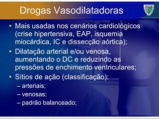 Drogas Vasodilatadoras Mais usadas nos cenários cardiológicos (crise hipertensiva, EAP, isquemia miocárdica, IC e dissecção aórtica); Dilatação arterial e/ou venosa, aumentando o DC e reduzindo as pressões de enchimento ventriculares; Sítios de ação (classificação): arteriais; venosas; padrão balanceado; 