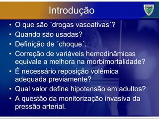 Introdução O que são ´drogas vasoativas´? Quando são usadas? Definição de ´choque´. Correção de variáveis hemodinâmicas equivale a melhora na morbimortalidade? É necessário reposição volêmica adequada previamente? Qual valor define hipotensão em adultos? A questão da monitorização invasiva da pressão arterial. 