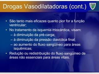 Drogas Vasodilatadoras (cont.) São tanto mais eficazes quanto pior for a função ventricular; No tratamento da isquemia miocárdica, visam: à diminuição da pré-carga; à diminuição da pressão diastólica final; ao aumento do fluxo sangüíneo para áreas isquêmicas; Redução ou redistribuição do fluxo sangüíneo de áreas não essenciais para áreas vitais. 