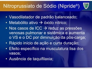 Nitroprussiato de Sódio (Nipride ® ) Vasodilatador de padrão balanceado; Metabólito ativo    óxido nítrico; Nos casos de ICC    reduz as pressões venosas pulmonar e sistêmica e aumenta o VS e o DC por diminuição da pós-carga; Rápido início de ação e curta duração; Efeito específico na musculatura lisa dos vasos; Ausência de taquifilaxia; 