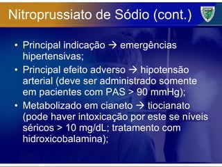 Nitroprussiato de Sódio (cont.) Principal indicação    emergências hipertensivas; Principal efeito adverso    hipotensão arterial (deve ser administrado somente em pacientes com PAS > 90 mmHg); Metabolizado em cianeto    tiocianato (pode haver intoxicação por este se níveis séricos > 10 mg/dL; tratamento com hidroxicobalamina); 