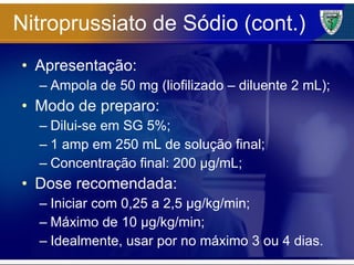 Nitroprussiato de Sódio (cont.) Apresentação: Ampola de 50 mg (liofilizado – diluente 2 mL); Modo de preparo: Dilui-se em SG 5%; 1 amp em 250 mL de solução final; Concentração final: 200 µg/mL; Dose recomendada: Iniciar com 0,25 a 2,5 µg/kg/min; Máximo de 10 µg/kg/min; Idealmente, usar por no máximo 3 ou 4 dias. 