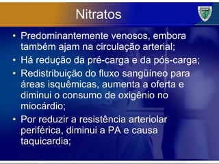 Nitratos Predominantemente venosos, embora também ajam na circulação arterial; Há redução da pré-carga e da pós-carga; Redistribuição do fluxo sangüíneo para áreas isquêmicas, aumenta a oferta e diminui o consumo de oxigênio no miocárdio; Por reduzir a resistência arteriolar periférica, diminui a PA e causa taquicardia; 