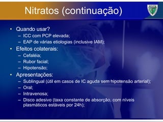 Nitratos (continuação) Quando usar? ICC com PCP elevada; EAP de várias etiologias (inclusive IAM); Efeitos colaterais: Cefaléia; Rubor facial; Hipotensão; Apresentações: Sublingual (útil em casos de IC aguda sem hipotensão arterial); Oral; Intravenosa; Disco adesivo (taxa constante de absorção, com níveis plasmáticos estáveis por 24h); 