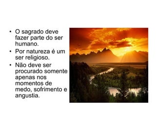 O sagrado deve fazer parte do ser humano. Por natureza é um ser religioso. Não deve ser procurado somente apenas nos momentos de medo, sofrimento e angustia.