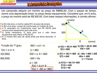 Um camponês adquire um moinho ao preço de R$860,00. Com o passar do tempo, 
ocorre uma depreciação linear no preço desse equipamento. Considere que, em 6 anos, 
o preço do moinho será de R$ 500,00. Com base nessas informações, é correto afirmar: 
x(anos) 
y(reais) 
A 
0 6 
860 
500 
Função do 1º grau: 
f(x) = a.x+ b 
A(0,860) 
B(6,500) 
860 = a.0 + b 
b = 860 
500 = a. 6 + 860 
-360 = 6a 
a = -60 
f(x) = a.x+ b 
f(x) = -60.x+ 860 
a) f(3) = -60.3+ 860 
f(3) = 680 
B 
F 
b) f(9) = -60.9+ 860 
f(9) = 320 
F 
c) f(7) = -60.7+ 860 
f(7) = 440 
F 
d) - 60x + 860 < 200 
-60x < -660 
x > 11anos 
F 
e) f(13) = -60.13+ 860 
f(13) = 440 
f(13) = 80 
V 
 