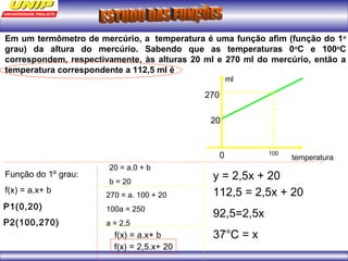 Em um termômetro de mercúrio, a temperatura é uma função afim (função do 1o 
grau) da altura do mercúrio. Sabendo que as temperaturas 0oC e 100oC 
correspondem, respectivamente, às alturas 20 ml e 270 ml do mercúrio, então a 
temperatura correspondente a 112,5 ml é 
ml 
20 
0 100 temperatura 
270 
Função do 1º grau: 
f(x) = a.x+ b 
P1(0,20) 
P2(100,270) 
20 = a.0 + b 
b = 20 
270 = a. 100 + 20 
100a = 250 
a = 2,5 
f(x) = a.x+ b 
f(x) = 2,5.x+ 20 
y = 2,5x + 20 
112,5 = 2,5x + 20 
92,5=2,5x 
37°C = x 
 