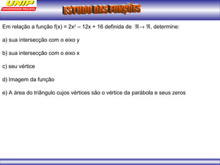 Em relação a função f(x) = 2x2 – 12x + 16 definida de Â® Â, determine: 
a) sua intersecção com o eixo y 
b) sua intersecção com o eixo x 
c) seu vértice 
d) Imagem da função 
e) A área do triângulo cujos vértices são o vértice da parábola e seus zeros 
 