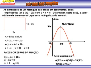 As pelaAs dimensões de um retângulo são dadas em centímetros, pelass 
eexxpprreessssõõeess:: 22xx ee ((1100 –– 22xx)) ccoomm 00 << xx << 55.. DDeetteerrmmiinnaarr,, nneessttee ccaassoo,, oo vvaalloorr 
mmááxxiimmoo ddaa áárreeaa eemm ccmm22 ,, qquuee eessssee rreettâânngguulloo ppooddee aassssuummiirr.. 
Vértice 
5/2 
yV 
0 5 
2x 
10 – 2x 
A = base x altura 
A = 2x . (10 – 2x) 
A(x) = – 4x2 + 20x 
a = - 4 b = 20 c = 0 
RAÍZES OU ZEROS DA FUNÇÃO 
0 = – 4x2 + 20x 
x2 - 5x = 0 
x1 = 0 x2 = 5 
Área 
Área Máxima é o yv 
A(5/2) = – 4(5/2)2 + 20(5/2) 
A(5/2) = 25cm2 
