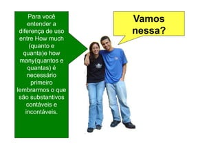 Vamos
nessa?
Para você
entender a
diferença de uso
entre How much
(quanto e
quanta)e how
many(quantos e
quantas) é
necessário
primeiro
lembrarmos o que
são substantivos
contáveis e
incontáveis.
 