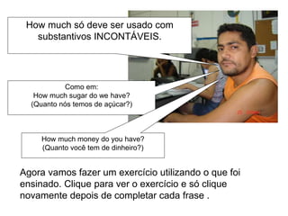 How much só deve ser usado com
substantivos INCONTÁVEIS.
Como em:
How much sugar do we have?
(Quanto nós temos de açúcar?)
How much money do you have?
(Quanto você tem de dinheiro?)
Agora vamos fazer um exercício utilizando o que foi
ensinado. Clique para ver o exercício e só clique
novamente depois de completar cada frase .
 