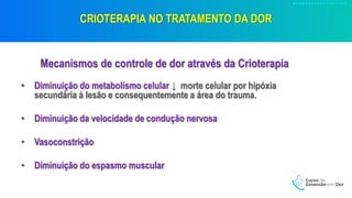CRIOTERAPIA NO TRATAMENTO DA DOR
Mecanismos de controle de dor através da Crioterapia
• Diminuição do metabolismo celular ↓ morte celular por hipóxia
secundária à lesão e consequentemente a área do trauma.
• Diminuição da velocidade de condução nervosa
• Vasoconstrição
• Diminuição do espasmo muscular
 