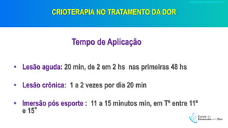 CRIOTERAPIA NO TRATAMENTO DA DOR
Tempo de Aplicação
• Lesão aguda: 20 min, de 2 em 2 hs nas primeiras 48 hs
• Lesão crônica: 1 a 2 vezes por dia 20 min
• Imersão pós esporte : 11 a 15 minutos min, em Tº entre 11º
e 15°
 