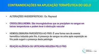 CONTRAINDICAÇÕES NA APLICAÇÃO TERAPÊUTICA DO GELO
• ALTERAÇÕES VASOESPÁSTICAS : Ex: Raynaud
• CRIOGLOBULINEMIA: São imunoglobulinas que se precipitam no sangue em
baixas temperaturas e podem levar à obstrução vascular
• HEMOGLOBINURIA PAROXÍSTICA AO FRIO: É uma forma rara de anemia
hemolítica induzida pelo frio. A presença de sangue na urina após exposição ao
frio pode sugerir a presença desta patologia
• REAÇÃO ALÉRGICA OU URTICARIA INDUZIDA PELO FRIO
 