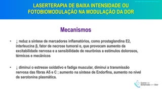 LASERTERAPIA DE BAIXA INTENSIDADE OU
FOTOBIOMODULAÇÃO NA MODULAÇÃO DA DOR
Mecanismos
• ↓ reduz a síntese de marcadores inflamatórios, como prostaglandina E2,
interleucina β, fator de necrose tumoral α, que provocam aumento da
excitabilidade nervosa e a sensibilidade de neurônios a estímulos dolorosos,
térmicos e mecânicos
• ↓ diminui o estresse oxidativo e fadiga muscular, diminui a transmissão
nervosa das fibras Aδ e C ; aumento na síntese de Endorfina, aumento no nível
de serotonina plasmática.
 