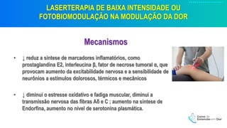 LASERTERAPIA DE BAIXA INTENSIDADE OU
FOTOBIOMODULAÇÃO NA MODULAÇÃO DA DOR
Mecanismos
• ↓ reduz a síntese de marcadores inflamatórios, como
prostaglandina E2, interleucina β, fator de necrose tumoral α, que
provocam aumento da excitabilidade nervosa e a sensibilidade de
neurônios a estímulos dolorosos, térmicos e mecânicos
• ↓ diminui o estresse oxidativo e fadiga muscular, diminui a
transmissão nervosa das fibras Aδ e C ; aumento na síntese de
Endorfina, aumento no nível de serotonina plasmática.
 