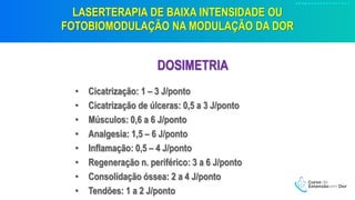 LASERTERAPIA DE BAIXA INTENSIDADE OU
FOTOBIOMODULAÇÃO NA MODULAÇÃO DA DOR
DOSIMETRIA
• Cicatrização: 1 – 3 J/ponto
• Cicatrização de úlceras: 0,5 a 3 J/ponto
• Músculos: 0,6 a 6 J/ponto
• Analgesia: 1,5 – 6 J/ponto
• Inflamação: 0,5 – 4 J/ponto
• Regeneração n. periférico: 3 a 6 J/ponto
• Consolidação óssea: 2 a 4 J/ponto
• Tendões: 1 a 2 J/ponto
 